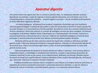 Aparatul digestiv Este primul sistem de organe care vine in contact cu alcoolul etilic, iar amploarea efectelor acestuia depinde de concentratia, modul de ingerare si durata ingestiei etanolului, cat si de factori care tin de compozitia proprie a bauturilor alcoolice. – produsi organici secundari – sau de conditiile locale existente la nivelul diferitelor segmente afectate. La nivelul  esofagului,  alcoolismul acut produce o hipotonie sfincteriala care, prin facilitarea refluxului gastroesofagian si eventuala patrundere a resturilor alimentare in bronhii in timpul varsaturilor se poate complica cu o pneumonie prin bronhoaspiratie. Alcoolismul cronic, prin actiunea deletorie locala directa a etanolului, determina ulceratii cu caracter de esofagita coroziva sau ulcer esofagian, incriminate in patogenia sindroamelor Mallory-Weiss si Boerhaave sau a hematoamelor intramurale, impreuna cu actiunea favorizanta a efortului de voma si de tuse. Tulburari de motilitate esofagiana urmata de staza prelungita si aparitia sindromului Barett sunt adesea consecinta polineuropatiei alcoolice. Afectarea  stomacului  de catre consumul abuziv de etanol este corelata cu stimularea secretiei gastrice acide si alterarea barierei de protectie a mucoasei gastrice. Etanolul, la concentratiile ridicate din alcoolismul acut, induce leziuni hemoragice edem si chiar necroze epitelialoglandulare in cadrul unei gastrite erozive acute. Tulburarile generate de alcoolism la nivelul  intestinului subtire si colonului  sunt urmarea alterarii integritatii celulare, a morfologiei si metabolismului intestinal, corelate cu perturbarea proceselor de transport intestinal, la care se pot asocia, ca un codeterminant, deficitele nutritionale. Efectele acestor fenomene se traduc prin aparitia diareei, scaderea absorbtiei uneor produsi esentiali (glucide, aminoacizi, apa , electroliti, vitamine) si cresterea secretiei intestinale. Profilaxia  alcoolismului necesita masuri complexe in care trebuie sa se imbine masurile economice si legislative de control al productiei comerciale si consumului de bauturi alcoolice, cu cele de ridicare a nivelului de cultura si civilizatie, constiintei proprii, precum si cu o educatie sanitara eficace. 