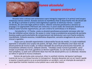 Alcoolul este o otrava care actioneaza supra intregului organism si in primul rand asupra sistemului nervos central. Aceasta actiune se manifesta chiar la doze foarte mici de alcool (de ex. 20-30 g) si priveste in primul rand segmentul superior al sitemului nervos – scoarta cerebrala, de care este legat psihicul nostru. Ulterior actiunea paralizanta a alcoolui se propaga si la segmentele inferioare ale creierului; in acest stadiu de intoxicatie alcoolica se tulbura toate functiile organismului, pe care creierul le controleaza si le dirijeaza. Cercetarile lui  I.P.Pavlov  arata ca alcoolul paralizeaza procesele nervoase cele mai fine ale inhibitiei active interne. De aceea in creier incep sa predomine procesele de excitatie. Acestea explica particularitatile de comportament ale bolnavului care sunt foarte evidente : irascibilitate, limbutie excesiva, instabilitatea dispozitiei, senzatie amagitoare de usurinta in miscari si gandire.  Dupa cum au dovedit experientele si observatiile facute de medici, in ciuda mobilitatii aparente si senzatiei unui surplus de putere, de fapt, chiar sub influenta unor doze mici de alcool puterea de munca scade, se reduce deosebit de accentuat preciziunea miscarilor, se inrautateste calitatea muncii, slabeste atentia.  Totodata creste numarul greselilor, omul incepe sa priceapa mai incet, gandirea sa devine superficiala. Cu cat munca este mai fina si mai complexa, cu atat sunt suficiente doze mai mici de alcool pentru ca s-o afecteze. Aceasta se refera in special la munca creatoare.  Extrem de periculos este consumul, chiar in cantitati minime, de bauturi spirtoase inainte de lucru si in timpul lucrului in transporturi. Aceasta deoarece aici se cer reactii rapide si exacte si exacte pentru ca sa se preintampine un accident, cum se intampla de exemplu in cazul aparitiei inaintei masinei a unui pieton sau a unei alte masini.     Actiunea alcoolului  asupra creierului   