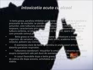 Intoxicatia acuta cu alcool   In betia grava, paralizia inhibitiei active este urmata rapid de o paralizie a proceselor de excitatie: se pierde cu totul capacitatea de control a actiunilor, este tulburata coordonarea miscarilor, se instaleaza o stare de torpoare, caracterizata prin perceperea dificila a persoanelor din jur, se tulbura vorbirea, se intuneca constiinta si, in sfarsit, apare somnolenta care precede somnul profund. Betia grava se insoteste de simptome de intoxicare a intregului organism- de varsaturi, slabire a activitatii inimii, scaderea temperatuii corpului, paloare sau cianoza a pielii. O asemenea stare de betie se termina in unele cazuri prin moarte datorita paraliziei respiratiei. Tulburarea coordonarii  miscarilor la omul beat si absenta controlului asupra comportarii sale pot duce de asemenea la moarte. In cazuri favorabile dupa o betie grava, omul isi vine in fire, insa timp de cateva zile dupa aceasta, activitatea sa nervoasa superioara este slabita. 