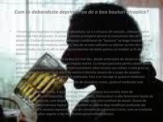 Cum se dobandeste deprinderea de a bea bauturi alcoolice? Introducerea repetata in organism a alcoolului, ca si a oricarui alt narcotic, creeaza treptat obisnuinta fata de acesta. In aceasta consta principalul pericol al consumului des de bauturi alcoolice. Conform mecanismelor reflexului conditionat de “bautura” se leaga treptat tot mai multe elemente ale mediului ambient. Iata de ce este suficient ca ulterior sa intri din nou in acelasi mediu sau sa te afli in anturajul prietenilor de betie pentru ca imediat sa fii atras la bautura.  Pe masura ce omul incepe sa bea tot mai des, dozele anterioare de alcool se dovedesc a fi insuficiente si ele trebuie trebuie treptat marite. Cu timpul pasiunea pentru alcool devine greu de inlaturat si omul ajunge in mod inconstient robul viciului sau nefast; ii este greu sa renunte la el. Printr-o putere mare de vointa si dorinta sincera de a scapa de aceasta deprindere, in multe cazuri ea poate fi inlaturata, fara a se recurge la ajutorul medicului. Ulterior, cand au aparut fenomenele de alcoolism cronic, ajutorul medicului este necesar.  In alcoolismul cronic, a doua zi dupa betie se observa asa-numita stare de mahmureala: proasta dispozitie, neliniste, transpiratii, tremuraturi si alte fenomene lipsite de pericol insa neplacute, care dispar dupa consumul unei mici cantitati de alcool. Starea de mahmureala demonstreaza faptul ca in organism au aparut deja modificari profunde ale metabolismului si aceasta reprezinta unul din semnele alcoolismului cronic, care se insoteste de afectarea multor organe si de modificarea personalitatii omului. 