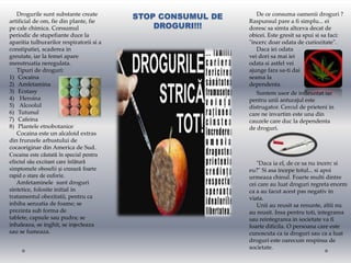 Drogurile sunt substante create
                                          STOP CONSUMUL DE      De ce consuma oamenii droguri ?
artificial de om, fie din plante, fie                        Raspunsul pare a fi simplu... ei
pe cale chimica. Consumul                     DROGURI!!!     doresc sa simta altceva decat de
periodic de stupefiante duce la                              obicei. Este gresit sa spui si sa faci:
aparitia tulburarilor respiratorii si a                      "incerc doar odata de curiozitate".
constipatiei, scaderea in                                       Daca iei odata
greutate, iar la femei apare                                 vei dori sa mai iei
menstruatia neregulata.                                      odata si astfel vei
   Tipuri de droguri:                                        ajunge fara sa-ti dai
1) Cocaina                                                   seama la
2) Amfetamina                                                dependenta.
3) Ecstasy                                                      Suntem usor de infleuntat iar
4) Heroina                                                   pentru unii anturajul este
5) Alcoolul                                                  distrugator. Cercul de prieteni in
6) Tutunul                                                   care ne invartim este una din
7) Cafeina                                                   cauzele care duc la dependenta
8) Plantele etnobotanice                                     de droguri.
   Cocaina este un alcaloid extras
din frunzele arbustului de
cocaoriginar din America de Sud.
Cocaina este căutată în special pentru
efectul său excitant care înlătură                              "Daca ia el, de ce sa nu incerc si
simptomele oboselii şi creează foarte                        eu?" Si asa incepe totul... si apoi
rapid o stare de euforie.                                    urmeaza chinul. Foarte multi dintre
   Amfetaminele sunt droguri                                 cei care au luat droguri regreta enorm
sintetice, folosite initial in                               ca a au facut acest pas negativ in
tratamentul obezitatii, pentru ca                            viata.
inhiba senzatia de foame; se                                    Unii au reusit sa renunte, altii nu
prezinta sub forma de                                        au reusit. Insa pentru toti, integrarea
tablete, capsule sau pudra; se                               sau reintegrarea in societate va fi
inhaleaza, se inghit, se injecteaza                          foarte dificila. O persoana care este
sau se fumeaza.                                              cunoscuta ca ia droguri sau ca a luat
                                                             droguri este oarecum respinsa de
                                                             societate.
 