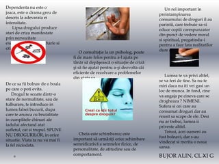 Dependenta nu este o                                                              Un rol important în
joaca, este o drama greu de                                                   preintampinarea
descris la adevarata ei                                                       consumului de droguri il au
intensitate.                                                                  parintii, care trebuie sa-si
    Lipsa drogului produce                                                    educe copiii corespunzator
stari de criza manifestate                                                    din punct de vedere moral
prin nervozitate                                                              si spiritual, pregatindu-i
excesiva, violenta, talharie si                                               pentru a face fata realitatilor
criminalitate.                                                                dure ale vietii.
                                      O consultație la un psiholog, poate
                                  fi de mare folos pentru a-l ajuta pe
                                  tânăr să depăşească o situație de criză
                                  şi să fie ajutat pentru a-şi dezvolta căi
                                  eficiente de rezolvare a problemelor
                                                                                 Lumea te va privi altfel,
                                  din viața sa.
                                                                              se va feri de tine. Sa nu te
De ce sa fii bolnav de o boala                                                miri daca nu iti vei gasi un
pe care o poti evita.                                                         loc de munca. In fond, cine
    Drogul te scoate dintr-o                                                  va angaja pe cineva care se
stare de normalitate, sau de                                                  drogheaza ? NIMENI.
tulburare, te introduce in                                                    Sufera si cei care au
lumea falsei bucurii, dupa                                                    consumat droguri dar au
care te arunca cu brutalitate                                                 reusit sa scape de ele. Desi
in cumplitele chinuri ale                                                     nu ar trebui, lumea ii
iadului afectand atat                                                         priveste altfel.
sufletul, cat si trupul. SPUNE                                                   Totusi, acei oameni au
NU DROGURILOR, in orice             Cheia este schimbarea; este
                                                                              fost bolnavi, dar s-au
situatie. Viata ta nu va mai fi   important să urmăriți orice schimbare
                                                                              vindecat si merita o noua
la fel niciodata.                 semnificativă a semnelor fizice, de
                                                                              sansa.
                                  personalitate, de atitudine sau de
                                  comportament.                               BUJOR ALIN, CL XI G
 