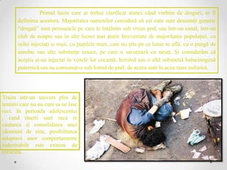 Primul lucru care ar trebui clarificat atunci când vorbim de droguri, ar fi
       definirea acestora. Majoritatea oamenilor consideră că cei care sunt denumiţi generic
       “drogaţi” sunt persoanele pe care le întâlnim sub vreun pod, sau într-un canal, într-un
       club de noapte sau în alte locuri mai puţin frecventate de majoritatea populaţiei, cu
       ochii injectaţi şi roşii, cu pupilele mari, care nu ştiu pe ce lume se află, cu o pungă de
       aurolac sau alte substanţe toxice, pe care o savurează cu nesaţ. Şi considerăm că
       aceştia şi-au injectat în venele lor cocaină, heroină sau o altă substanţă halucinogenă
       puternică sau au consumat-o sub formă de praf, de aceea sunt în acea stare euforică.




Traim intr-un univers plin de
tentatii care nu au cum sa ne lase
reci. In perioada adolescentei
, cand tinerii sunt inca in
cautarea si consolidarea unei
identitati de sine, posibilitatea
adoptarii unor comportamente
indezirabile este extrem de
crescuta.
 