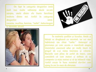 De fapt în categoria drogurilor intră
mult mai multe substanţe decât ne-am
aştepta, unele dintre ele foarte familiare
multora dintre noi. Astfel în categoria
drogurilor                                 intră:
cocaina, morfina, heroina, “iarba”, halucinogen
e, nicotină, alcool.



                                                În toaletele şcolilor şi liceelor, fetele şi
                                        băieţii se droghează cu nicotină, iar cei mai
                                        îndrăzneţi iau chiar “iarbă.” Anturajul şi
                                        presiunea pe care acesta o manifestă asupra
                                        tineretului cauzează aduc pe mulţi tineri în
                                        pragul de a-şi ruina tinereţea şi viitorul.
                                        Barurile sunt pline de astfel de tineri, care
                                        consideră că sunt maturi şi trebuie să se
                                        comporte ca nişte maturi şi să îşi trăiască viaţa.
                                        Astfel creşte în licee numărul elevilor care
                                        ajung la ore în stare de ebrietate.
 
