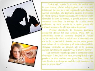 Pentru alţii, nevoia de a evada din mediul ostil
în care trăiesc: părinţi neînţelegători, care se ceartă
tot timpul, ba chiar se şi bat, nopţi nedormite datorate
acestor scandaluri, alte probleme diverse, implicarea
în relaţii sexuale nesatisfăcătoare, probleme de ordin
financiar, la locul de muncă, la şcoală, tot acest stres
acumulat contribuie la dorinţa de a uita aceste
probleme, de unde nevoia de a evada gratuit din
mijlocul acestora, de a le uita măcar temporar.
         Privind statisticile, în Romania problema
drogurilor devine tot mai actuală. Peste 500 de
adolescenţi încep să consume droguri în fiecare
zi, iar media de vârstă a celor care le consumă este
din ce în ce mai mică. Acesta este un motiv pentru
care trebuie să ne neliniştim şi să luăm măsuri atât în
stoparea traficului de droguri, cît şi în ajutarea
acelora care trec prin această “vale a umbrei morţii.”
      Dar care sunt riscurile pe care le comportă luarea
de droguri ? Sau, mai clar spus, ce complicaţii se pot
produce în viaţa acelora care şi-au făcut, chiar fără
voia lor din a se droga un mod de viaţă, un obicei de
care nu se pot lăsa ?
 