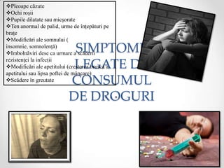 Pleoape căzute
Ochi roşii
Pupile dilatate sau micşorate
Ten anormal de palid, urme de înţepături pe
braţe
Modificări ale somnului (
insomnie, somnolenţă)
                             SIMPTOME
Imbolnăviri dese ca urmare a scăderii
rezistenţei la infecţii
                             LEGATE DE
Modificări ale apetitului (creşterea bruscă a
apetitului sau lipsa poftei de mâncare)
Scădere în greutate        CONSUMUL
                            DE DROGURI
 