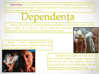 Dependenţa - este fenomenul caracterizat prin nevoia imperioasă sau persistentă de
  a continua utilizarea drogului, ignorând consecinţele în plan fizic, psihologic şi social,
  în scopul obţinerii unei stări de bine.


                 Dependența
       Pentru unii o cale de a scapa de probleme,cufundarea in alcool reprezinta in prim
  plan o solutie de a uita ce e rau in viata...mai tarziu transformandu-se intr-un
  drog,alcoolu insusi,iar consumul creand mai tarziu o boala.



     Drogul      creează dependenţă,fiind una
dintre bolile ce nu pot fi vindecate şi duce mai
devrene sau mai tarziu la DECES.


                                                     Retragerea în droguri este din ce în ce
                                              mai frecventă întâlnită în rându tinerilor din
                                              ziua de azi...din cauza anumitor motive, ca
                                              lipsa cuiva care să-i fie alaturi,lipsa dragostei
                                              părinţilor,pierdiri şi dezamăgiri în viaţă.
 