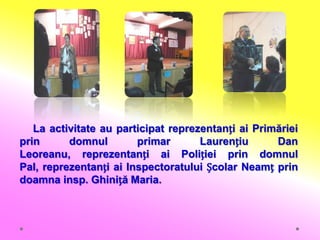 La activitate au participat reprezentanți ai Primăriei
prin      domnul        primar       Laurențiu      Dan
Leoreanu, reprezentanți ai Poliției prin domnul
Pal, reprezentanți ai Inspectoratului Școlar Neamț prin
doamna insp. Ghiniță Maria.
 