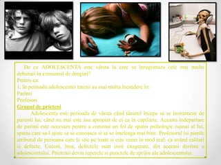 De ce ADOLESCENTA este vârsta la care se înregistraza cele mai multe
debuturi în consumul de droguri?
Pentru ca:
1. în perioada adolescentei tinerii au mai multa încredere în:
Parinti
Profesori
Grupul de prieteni
       Adolescenta este perioada de vârsta când tânarul începe sa se înstraineze de
parintii lui, când nu mai este asa apropiat de ei ca în copilarie. Aceasta îndepartare
de parinti este necesara pentru a construi un fel de spatiu psihologic numai al lui,
spatiu care sa-l ajute sa se cunoasca si sa se înteleaga mai bine. Profesorul îsi pierde
atributul de persoana care le stie pe toate si este vazut în mod real: ca având calitati
si defecte. Uneori, însa, defectele sunt usor exagerate, din aceeasi dorinta a
adolescentului. Prietenii devin reperele si punctele de sprijin ale adolescentului.
 