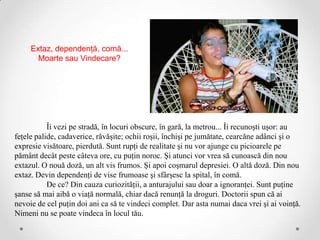 Extaz, dependenţă, comă...
       Moarte sau Vindecare?




           Îi vezi pe stradă, în locuri obscure, în gară, la metrou... Îi recunoşti uşor: au
feţele palide, cadaverice, răvăşite; ochii roşii, închişi pe jumătate, cearcăne adânci şi o
expresie visătoare, pierdută. Sunt rupţi de realitate şi nu vor ajunge cu picioarele pe
pământ decât peste câteva ore, cu puţin noroc. Şi atunci vor vrea să cunoască din nou
extazul. O nouă doză, un alt vis frumos. Şi apoi coşmarul depresiei. O altă doză. Din nou
extaz. Devin dependenţi de vise frumoase şi sfârşesc la spital, în comă.
           De ce? Din cauza curiozităţii, a anturajului sau doar a ignoranţei. Sunt puţine
şanse să mai aibă o viaţă normală, chiar dacă renunţă la droguri. Doctorii spun că ai
nevoie de cel puţin doi ani ca să te vindeci complet. Dar asta numai daca vrei şi ai voinţă.
Nimeni nu se poate vindeca în locul tău.
 