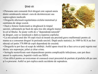 Ştiaţi că:
• Persoana care consumă ilicit droguri este supusă uneia
dintre următoarele măsuri: cura de dezintoxicare sau
supraveghere medicală.
• Drogurile afectează regularitatea ciclului menstrual şi
cantitatea de sânge scursă.
• Dacă o femeie însărcinată se droghează în timpul
sarcinii, substanţele pe bază de opiu trec din sângele mamei
în cel al fătului. Se poate vorbi de o "dependenţă naturală"
de droguri, care se instalează o dată cu naşterea copilului.
• La ora actuală unul din 10 copii riscă să moară sau prezintă grave malformaţii pentru că
mama sa a consumat droguri în perioada sarcinii. După unele statistici, în 1989 în SUA au fost
născuţi cel putin 378.000 de copii dependenţi de cocaină.
• Drogurile te pot face să scapi de inhibiţii. Astfel apare riscul de a face ceva ce poţi regreta mai
târziu: sex neprotejat, jafuri şi chiar crime.
• Seringile nesterilizate sunt răspunzătoare pentru complicaţiile infecţioase, care pot duce
uneori la septicemie, hepatită virală sau SIDA.
• Este dificil pentru un toxicoman să cunoască exact procentul de puritate al prafului alb pe care
şi l-a procurat. Astfel se pot explica unele accidente de supradoza.
 