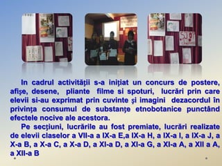 In cadrul activității s-a inițiat un concurs de postere,
afișe, desene, pliante filme si spoturi, lucrări prin care
elevii si-au exprimat prin cuvinte și imagini dezacordul în
privința consumul de substanțe etnobotanice punctând
efectele nocive ale acestora.
    Pe secțiuni, lucrările au fost premiate, lucrări realizate
de elevii claselor a VII-a a IX-a E,a IX-a H, a IX-a I, a IX-a J, a
X-a B, a X-a C, a X-a D, a XI-a D, a XI-a G, a XI-a A, a XII a A,
a XII-a B
 