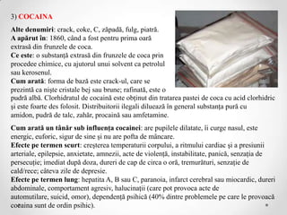 3) COCAINA
Alte denumiri: crack, coke, C, zăpadă, fulg, piatră.
A apărut în: 1860, când a fost pentru prima oară
extrasă din frunzele de coca.
Ce este: o substanţă extrasă din frunzele de coca prin
procedee chimice, cu ajutorul unui solvent ca petrolul
sau kerosenul.
Cum arată: forma de bază este crack-ul, care se
prezintă ca nişte cristale bej sau brune; rafinată, este o
pudră albă. Clorhidratul de cocaină este obţinut din tratarea pastei de coca cu acid clorhidric
şi este foarte des folosit. Distribuitorii ilegali diluează în general substanţa pură cu
amidon, pudră de talc, zahăr, procaină sau amfetamine.
Cum arată un tânăr sub influenţa cocainei: are pupilele dilatate, îi curge nasul, este
energic, euforic, sigur de sine şi nu are pofta de mâncare.
Efecte pe termen scurt: creşterea temperaturii corpului, a ritmului cardiac şi a presiunii
arteriale, epilepsie, anxietate, amnezii, acte de violenţă, instabilitate, panică, senzaţia de
persecuţie; imediat după doza, dureri de cap de circa o oră, tremurături, senzaţie de
cald/rece; câteva zile de depresie.
Efecte pe termen lung: hepatita A, B sau C, paranoia, infarct cerebral sau miocardic, dureri
abdominale, comportament agresiv, halucinaţii (care pot provoca acte de
automutilare, suicid, omor), dependenţă psihică (40% dintre problemele pe care le provoacă
cocaina sunt de ordin psihic).
 