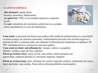 4) AMFETAMINELE
Alte denumiri: speed, black
beauties, dexedrine, biphetamine.
Au apărut în: 1930, ca un remediu împotriva congestiei
nazale.
Ce sunt: stimulente ale sistemului central nervos ce produc
efecte asemănătoare cu cele ale adrenalinei.


Cum arată: se prezintă sub forma unei pulberi albe (sulfat de amfetamină) ori a unui lichid
cu miros aromat, de culoarea coniacului. Amfetaminele provenite din circuitul legal au o
puritate de 99% şi culoarea albă, cele obţinute în laboratoarele clandestine nu depăşesc 20-
30% substanţă activă şi culoarea lor este spre galben.
Cum arată un tânăr sub influenţa lor: energic, euforic, cu pupilele
dilatate, vorbăreţ, sigur de sine, superior.
Efecte pe termen scurt: acnee severă, nervozitate, uneori paranoia sau
agresivitate, creşterea pulsului şi a presiunii sangvine, migrene.
Efecte pe termen lung: ulcer, afecţiuni ale vaselor sangvine, psihoza, malnutriţie din cauza
lipsei apetitului, stop cardiac. Poate afecta eficienţa pilulelor contraceptive.
 