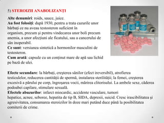 5) STEROIZII ANABOLIZANŢI
Alte denumiri: roids, sauce, juice.
Au fost folosiţi: după 1930, pentru a trata cazurile unor
bărbaţi ce nu aveau testosteron suficient în
organism, precum şi pentru vindecarea unor boli precum
anemia, a unor afecţiuni ale ficatului, sau a cancerului de
sân inoperabil.
Ce sunt: versiunea sintetică a hormonilor masculini de
testosteron.
Cum arată: capsule cu un conţinut mare de apă sau lichid
pe bază de ulei.

Efecte secundare: la bărbaţi, creşterea sânilor (efect ireversibil), atrofierea
testiculelor, reducerea cantităţii de spermă, instalarea sterilităţii; la femei, creşterea
excesivă a părului pe corp, îngroşarea vocii, mărirea clitorisului. La ambele sexe, căderea
podoabei capilare, stimulare sexuală.
Efectele abuzurilor: infarct miocardic, accidente vasculare, tumori
hepatice, acnee, seboree, hepatita de tip B, SIDA, depresii, suicid. Cresc irascibilitatea şi
agresivitatea, consumarea steroizilor în doze mari putând duce până la posibilitatea
comiterii de crime.
 