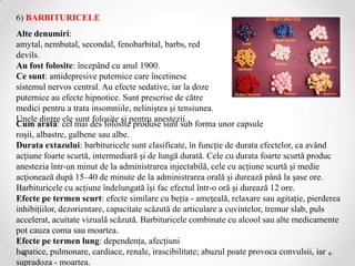6) BARBITURICELE
Alte denumiri:
amytal, nembutal, secondal, fenobarbital, barbs, red
devils.
Au fost folosite: începând cu anul 1900.
Ce sunt: antidepresive puternice care încetinesc
sistemul nervos central. Au efecte sedative, iar la doze
puternice au efecte hipnotice. Sunt prescrise de către
medici pentru a trata insomniile, neliniştea şi tensiunea.
Unele dintre ele sunt folosite şi pentru anestezii.
Cum arată: cel mai des folosite produse sunt sub forma unor capsule
roşii, albastre, galbene sau albe.
Durata extazului: barbituricele sunt clasificate, în funcţie de durata efectelor, ca având
acţiune foarte scurtă, intermediară şi de lungă durată. Cele cu durata foarte scurtă produc
anestezia într-un minut de la administrarea injectabilă, cele cu acţiune scurtă şi medie
acţionează după 15–40 de minute de la administrarea orală şi durează până la şase ore.
Barbituricele cu acţiune îndelungată îşi fac efectul într-o oră şi durează 12 ore.
Efecte pe termen scurt: efecte similare cu beţia - ameţeală, relaxare sau agitaţie, pierderea
inhibiţiilor, dezorientare, capacitate scăzută de articulare a cuvintelor, tremur slab, puls
accelerat, acuitate vizuală scăzută. Barbituricele combinate cu alcool sau alte medicamente
pot cauza coma sau moartea.
Efecte pe termen lung: dependenţa, afecţiuni
hepatice, pulmonare, cardiace, renale, irascibilitate; abuzul poate provoca convulsii, iar
supradoza - moartea.
 