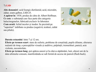7) LSD
Alte denumiri: acid lisergic dietilamid, acid, microdot,
zahar, soare galben, LSD-25.
A apărut în: 1938, produs de către dr. Albert Hoffman.
Ce este: o substanţă care face parte din categoria
halucinogenelor, fabricată exclusiv în laborator.
Cum arată: lichid incolor şi inodor. Se prezintă pe
"suporturi" imbibate cu produs (sugativă, tesături, zahăr
sau pilule).


 Durata extazului: între 7 şi 12 ore.
 Efecte pe termen scurt: stare de euforie, probleme de conştiinţă, pupile dilatate, alterarea
 noţiunii de timp, a percepţiilor vizuale şi auditive, palpitaţii, tremurături, panică, acte
 violente, necontrolate.
 Efecte pe termen lung: pot apărea uneori şi la câteva săptămâni, luni, alteori ani de la
 data ultimului consum, manifestându-se sub formă de accese de panică (flash-back).
 