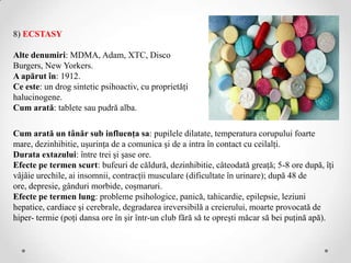 8) ECSTASY

Alte denumiri: MDMA, Adam, XTC, Disco
Burgers, New Yorkers.
A apărut în: 1912.
Ce este: un drog sintetic psihoactiv, cu proprietăţi
halucinogene.
Cum arată: tablete sau pudră alba.

Cum arată un tânăr sub influenţa sa: pupilele dilatate, temperatura corupului foarte
mare, dezinhibitie, uşurinţa de a comunica şi de a intra în contact cu ceilalţi.
Durata extazului: între trei şi şase ore.
Efecte pe termen scurt: bufeuri de căldură, dezinhibitie, câteodată greaţă; 5-8 ore după, îţi
vâjâie urechile, ai insomnii, contracţii musculare (dificultate în urinare); după 48 de
ore, depresie, gânduri morbide, coşmaruri.
Efecte pe termen lung: probleme psihologice, panică, tahicardie, epilepsie, leziuni
hepatice, cardiace şi cerebrale, degradarea ireversibilă a creierului, moarte provocată de
hiper- termie (poţi dansa ore în şir într-un club fără să te opreşti măcar să bei puţină apă).
 