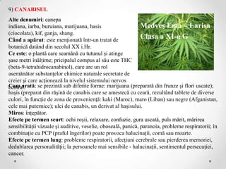 9) CANABISUL
Alte denumiri: canepa
indiana, iarba, buruiana, marijuana, hasis                     Medveş Ema – Larisa
(ciocolata), kif, ganja, shang.
Când a apărut: este menţionată într-un tratat de
                                                               Clasa a XI-a G
botanică datând din secolul XX i.Hr.
Ce este: o plantă care seamănă cu tutunul şi atinge
şase metri înălţime; pricipalul compus al său este THC
(beta-9-tetrahidrocanabinol), care are un rol
asemănător substanţelor chimice naturale secretate de
creier şi care acţionează la nivelul sistemului nervos
Cum arată: se prezintă sub diferite forme: marijuana (preparată din frunze şi flori uscate);
central.
haşis (preparat din răşină de canabis care se amestecă cu ceară, rezultând tablete de diverse
culori, în funcţie de zona de provenienţă: kaki (Maroc), maro (Liban) sau negre (Afganistan,
cele mai puternice); ulei de canabis, un derivat al haşisului.
Miros: înţepător.
Efecte pe termen scurt: ochi roşii, relaxare, confuzie, gura uscată, puls mărit, mărirea
sensibilităţii vizuale şi auditive, veselie, oboseală, panică, paranoia, probleme respiratorii; în
combinaţie cu PCP (praful îngerilor) poate provoca halucinaţii, comă sau moarte.
Efecte pe termen lung: probleme respiratorii, afecţiuni cerebrale sau pierderea memoriei,
dedublarea personalităţii; la persoanele mai sensibile - halucinaţii, sentimentul persecuţiei,
cancer.
 