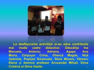 La desfășurarea activității si-au adus contributia
mai    multe    cadre    didactice:   Dăscălița   Ina
Manuela,      Antoniu     Adriana,     Agape     Ana
Maria, Cărpușor Crina, Ghercă Magda, Niță
Gabriela, Popițan Emanuela, Stoia Mioara, Vărzaru
Elena și domnul profesor Aruxandei Mihail, Dima
Cristina si Dima Vasile.
 