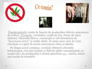 Etnobotanicele conţin în funcţie de producător diferite amestecuri
de ierburi. Exemplu: coriandru, coadă de leu, floare de lotus
alabstră, Maconha Brava, cunoscută şi sub denumirea de
"marijuana falsă" şi multe altele. În urma unor serii de teste
efectuate s-a găsit în aceste amestecuri chiar şi tămâie.
  Pe lângă aceşti compuşi, esenţiali obţinerii efectului
halucinogen, mai pot conţine şi diferiţi aditivi aromatizanţi, cu
scopul de a da produsului o aromă specifică; ex.: vanilie, miere
sau esenţă de trandafir.
 