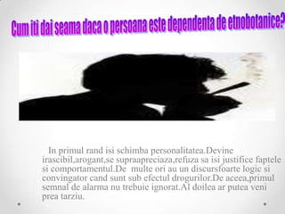 In primul rand isi schimba personalitatea.Devine
irascibil,arogant,se supraapreciaza,refuza sa isi justifice faptele
si comportamentul.De multe ori au un discursfoarte logic si
convingator cand sunt sub efectul drogurilor.De aceea,primul
semnal de alarma nu trebuie ignorat.Al doilea ar putea veni
prea tarziu.
 