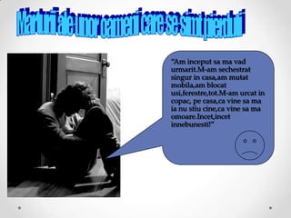 “Am inceput sa ma vad
urmarit.M-am sechestrat
singur in casa,am mutat
mobila,am blocat
usi,ferestre,tot.M-am urcat in
copac, pe casa,ca vine sa ma
ia nu stiu cine,ca vine sa ma
omoare.Incet,incet
innebunesti!”
 
