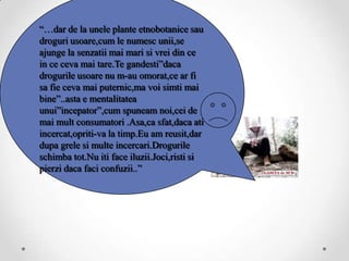“…dar de la unele plante etnobotanice sau
droguri usoare,cum le numesc unii,se
ajunge la senzatii mai mari si vrei din ce
in ce ceva mai tare.Te gandesti”daca
drogurile usoare nu m-au omorat,ce ar fi
sa fie ceva mai puternic,ma voi simti mai
bine”..asta e mentalitatea
unui”incepator”,cum spuneam noi,cei de
mai mult consumatori .Asa,ca sfat,daca ati
incercat,opriti-va la timp.Eu am reusit,dar
dupa grele si multe incercari.Drogurile
schimba tot.Nu iti face iluzii.Joci,risti si
pierzi daca faci confuzii..”
 