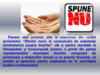 Fiecare elev premiat, atât la concursul din cadrul
proiectului: “Efectul nociv al consumului de substanțe
etnobotanice asupra tinerilor” cât și pentru rezultate la
Olimpiadele și Concursurile Școlare, a primit din partea
reprezentanților Asociației tinerilor romașcani de
promovare a drepturilor omului și un premiu financiar, ca
simbol al aprecierii pentru implicarea lor în activitățile
școlare și extrașcolare.
 