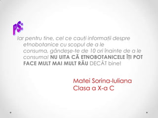 Iar pentru tine, cel ce cauţi informaţii despre
   etnobotanice cu scopul de a le
   consuma, gândeşe-te de 10 ori înainte de a le
   consuma! NU UITA CĂ ETNOBOTANICELE ÎŢI POT
   FACE MULT MAI MULT RĂU DECÂT bine!


                     Matei Sorina-Iuliana
                     Clasa a X-a C
 
