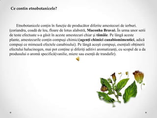 Ce contin etnobotanicele?



     Etnobotanicele conţin în funcţie de producător diferite amestecuri de ierburi.
(coriandru, coadă de leu, floare de lotus alabstră, Maconha Brava). În urma unor serii
de teste efectuate s-a găsit în aceste amestecuri chiar şi tămâie. Pe lângă aceste
plante, amestecurile conţin compuşi chimici(agenţi chimici canabiomimentici, adică
compuşi ce mimează efectele canabisului). Pe lângă aceşti compuşi, esenţiali obţinerii
efectului halucinogen, mai pot conţine şi diferiţi aditivi aromatizanţi, cu scopul de a da
produsului o aromă specifică(vanilie, miere sau esenţă de trandafir).
 