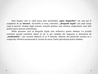 Sunt droguri care se vând oricui prin intermediul „spice shopurilor“ sau care pot fi
cumpărate de pe internet. Accesibile şi noua, minorilor, „drogurile legale“ pot pune totuşi
viaţa în pericol. Imediat după consum, reacţiile produse sunt similare simptomelor unor boli
psihice grave precum schizofrenia.
      Multe persoane cred că drogurile legale sunt inofensive pentru sănătate. La această
concluzie greşită contribuie faptul că ele se pot cumpăra din magazine şi denumirea de
„etnobotanice", care creează impresia că ar fi naturale, obţinute din plante,dar acestea au o
compoziţie chimică necunoscută şi, tocmai de aceea, foarte periculoasă pentru sănătate.
 