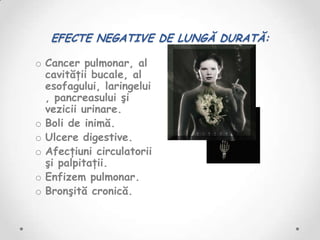 EFECTE NEGATIVE DE LUNGĂ DURATĂ:

o Cancer pulmonar, al
  cavităţii bucale, al
  esofagului, laringelui
  , pancreasului şi
  vezicii urinare.
o Boli de inimă.
o Ulcere digestive.
o Afecţiuni circulatorii
  şi palpitaţii.
o Enfizem pulmonar.
o Bronşită cronică.
 