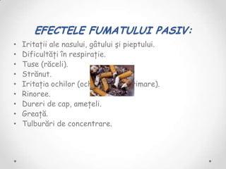 EFECTELE FUMATULUI PASIV:
•   Iritaţii ale nasului, gâtului şi pieptului.
•   Dificultăţi în respiraţie.
•   Tuse (răceli).
•   Strănut.
•   Iritaţia ochilor (ochi roşii şi lăcrimare).
•   Rinoree.
•   Dureri de cap, ameţeli.
•   Greaţă.
•   Tulburări de concentrare.
 