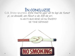 ÎN CONCLUZIE
G.B. Shaw spunea: Este foarte uşor să te laşi de fumat
  şi, ca dovadă, am făcut-o de 100 de ori.
             N-AR FI MAI BINE SĂ NU ÎNCEPI?
                    DE TINE DEPINDE!
 