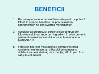 BENEFICII Recunoaşterea fenomenului Vuvuzela pentru a putea fi folosit în propriul beneficiu, fie prin neirosirea oportunităţilor, fie prin evitarea manipulărilor. Accelerarea progresului personal sau de grup prin folosirea celui mai important ingredient în orice domeniu pentru obţinerea succesului, orice ar însemna asta. GARANTAT! Folosirea tiparelor motivaţionale pentru creşterea randamentului relaţional, a fluxului de numerar şi dobândirea unei sănătăţi de excepţie, atât în plan fizic cât şi în cel mental. 