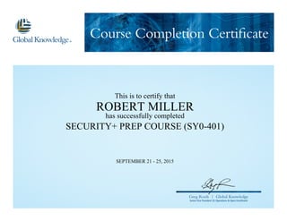 Course Completion Certificate
Greg Roels | Global Knowledge
Senior Vice President US Operations & Open Enrollment
This is to certify that
ROBERT MILLER
has successfully completed
SECURITY+ PREP COURSE (SY0-401)
SEPTEMBER 21 - 25, 2015
 