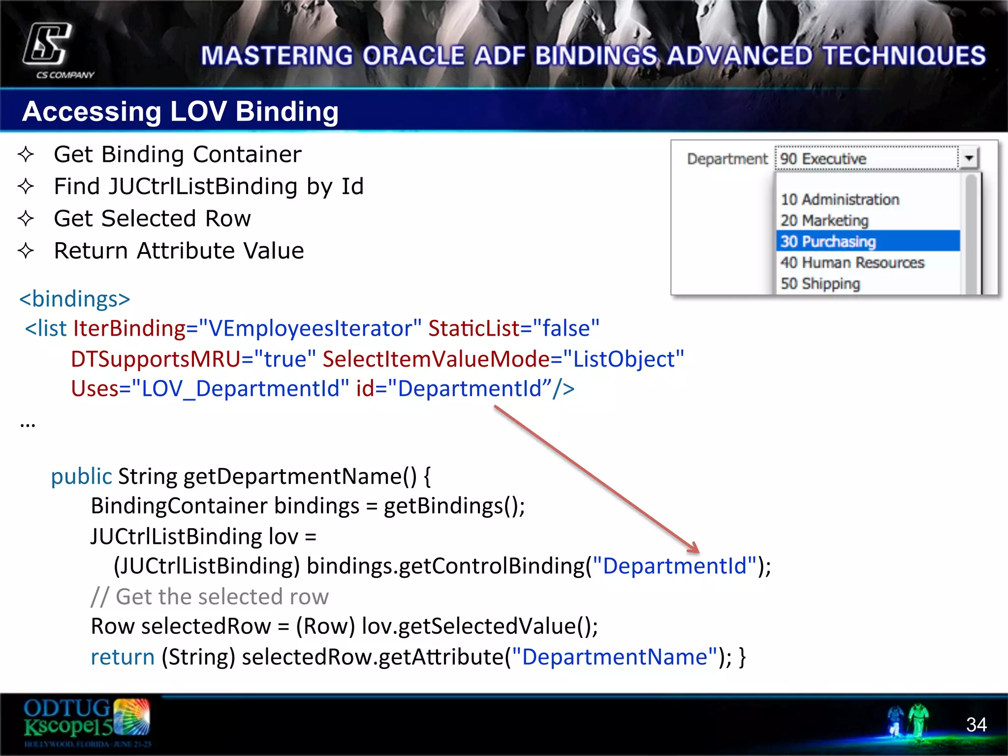 Accessing LOV Binding 34 ²  Get Binding Container ²  Find JUCtrlListBinding by Id ²  Get Selected Row ²  Return Attribute Value          public  String  getDepartmentName()  {                  BindingContainer  bindings  =  getBindings();                  JUCtrlListBinding  lov  =                            (JUCtrlListBinding)  bindings.getControlBinding("DepartmentId");                  //  Get  the  selected  row                  Row  selectedRow  =  (Row)  lov.getSelectedValue();                  return  (String)  selectedRow.getAcribute("DepartmentName");  }             <bindings>    <list  IterBinding="VEmployeesIterator"  Sta8cList="false"                      DTSupportsMRU="true"  SelectItemValueMode="ListObject"                    Uses="LOV_DepartmentId"  id="DepartmentId”/>   …   