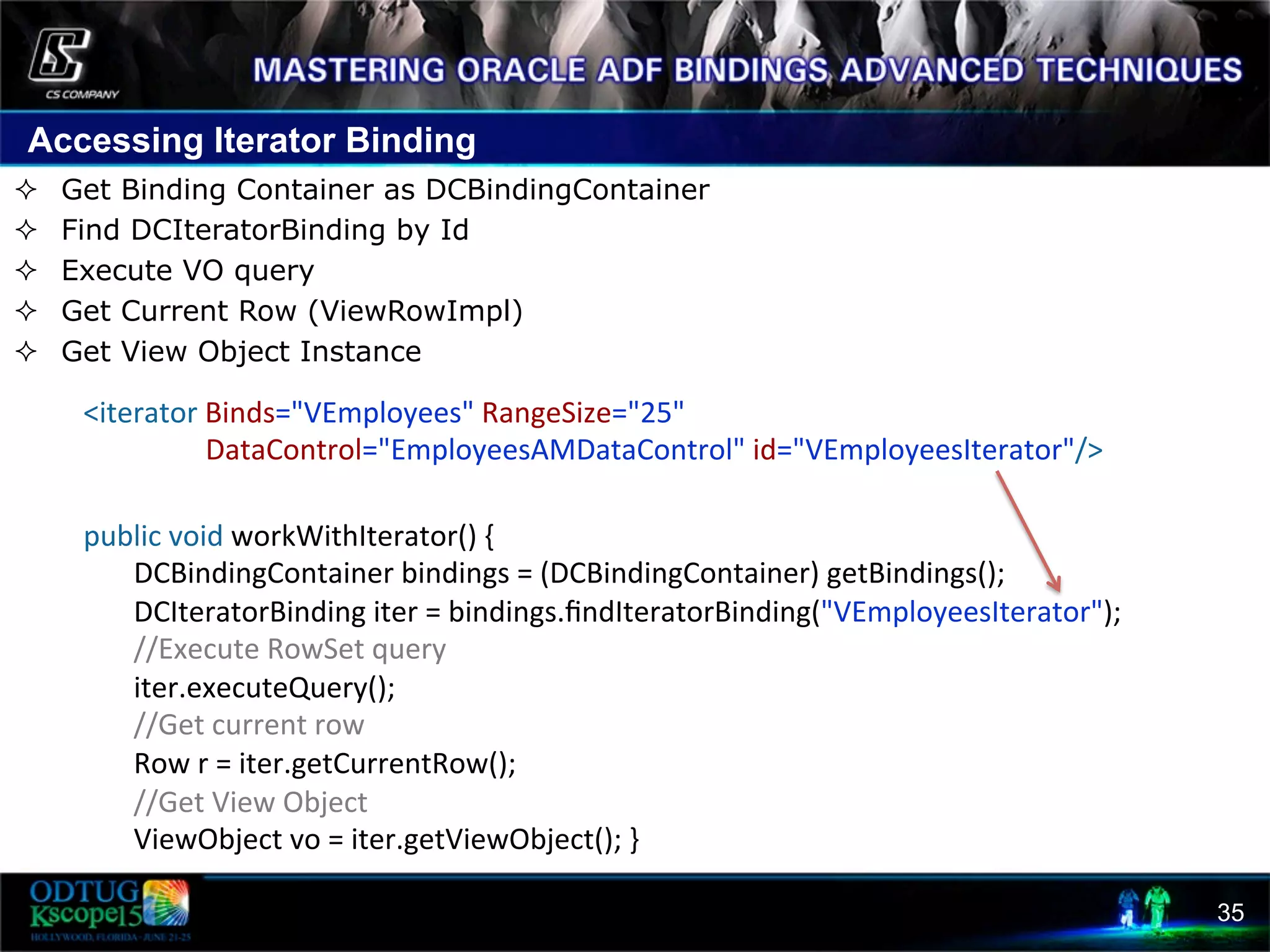 Accessing Iterator Binding 35 ²  Get Binding Container as DCBindingContainer ²  Find DCIteratorBinding by Id ²  Execute VO query ²  Get Current Row (ViewRowImpl) ²  Get View Object Instance          public  void  workWithIterator()  {                  DCBindingContainer  bindings  =  (DCBindingContainer)  getBindings();                  DCIteratorBinding  iter  =  bindings.ﬁndIteratorBinding("VEmployeesIterator");                  //Execute  RowSet  query                  iter.executeQuery();                  //Get  current  row                    Row  r  =  iter.getCurrentRow();                  //Get  View  Object                  ViewObject  vo  =  iter.getViewObject();  }    <iterator  Binds="VEmployees"  RangeSize="25"                                        DataControl="EmployeesAMDataControl"  id="VEmployeesIterator"/>   