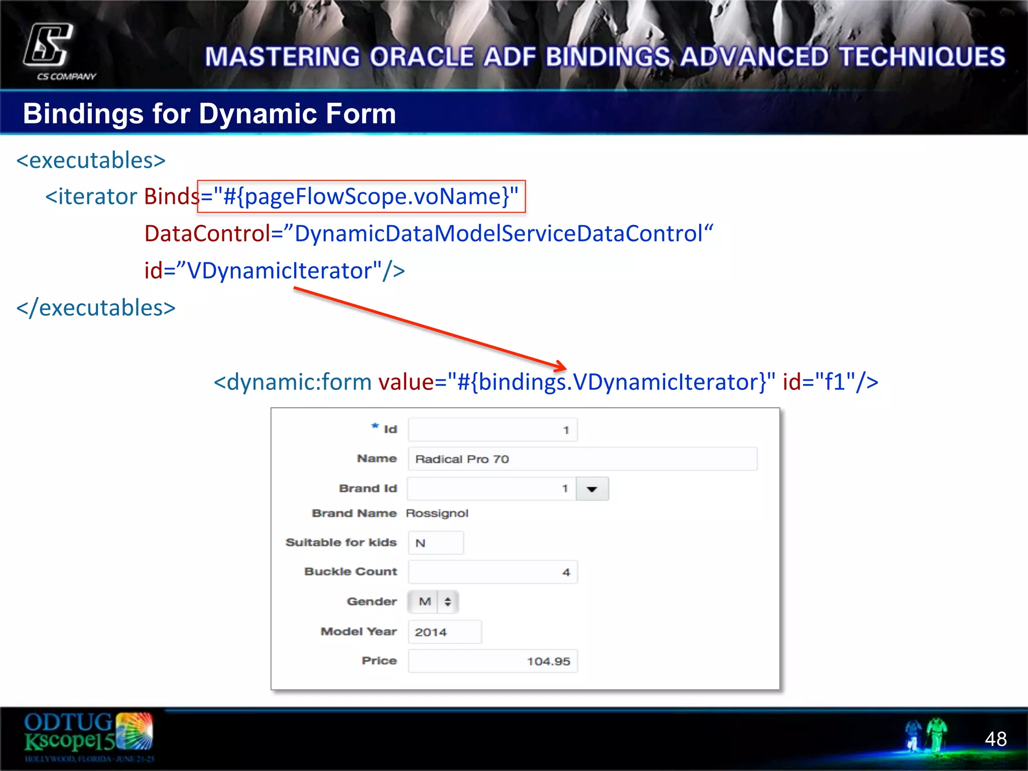 Bindings for Dynamic Form 48  <executables>              <iterator  Binds="#{pageFlowScope.voName}"                                                DataControl=”DynamicDataModelServiceDataControl“                                                id=”VDynamicIterator"/>    </executables>                                                                        <dynamic:form  value="#{bindings.VDynamicIterator}"  id="f1"/>   