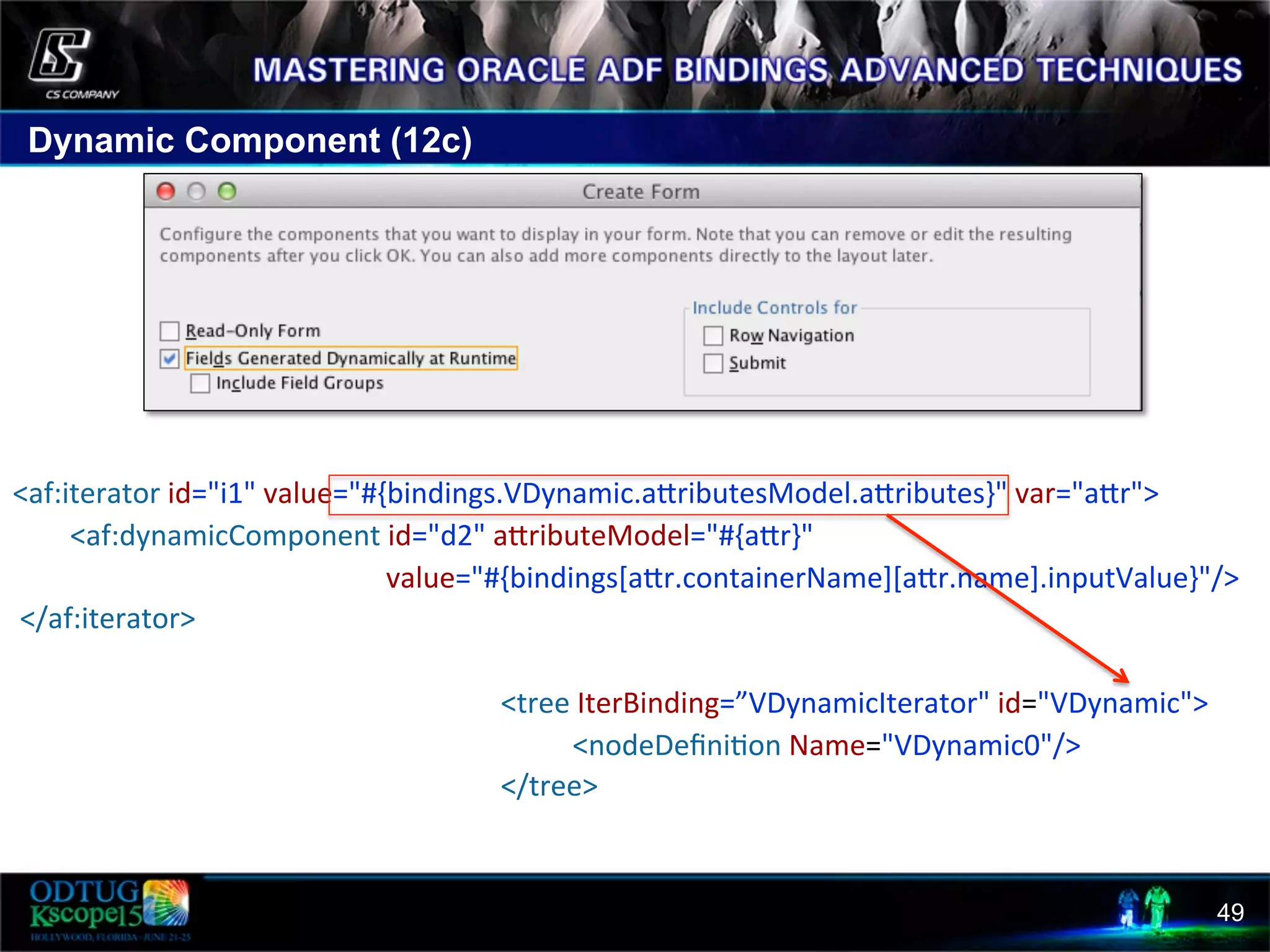 Dynamic Component (12c) 49     <af:iterator  id="i1"  value="#{bindings.VDynamic.acributesModel.acributes}"  var="acr">                  <af:dynamicComponent  id="d2"  acributeModel="#{acr}"                                                                                                          value="#{bindings[acr.containerName][acr.name].inputValue}"/>    </af:iterator>                                                                                                                                          <tree  IterBinding=”VDynamicIterator"  id="VDynamic">                                                                                                                                                              <nodeDeﬁni8on  Name="VDynamic0"/>                                                                                                                                          </tree>   