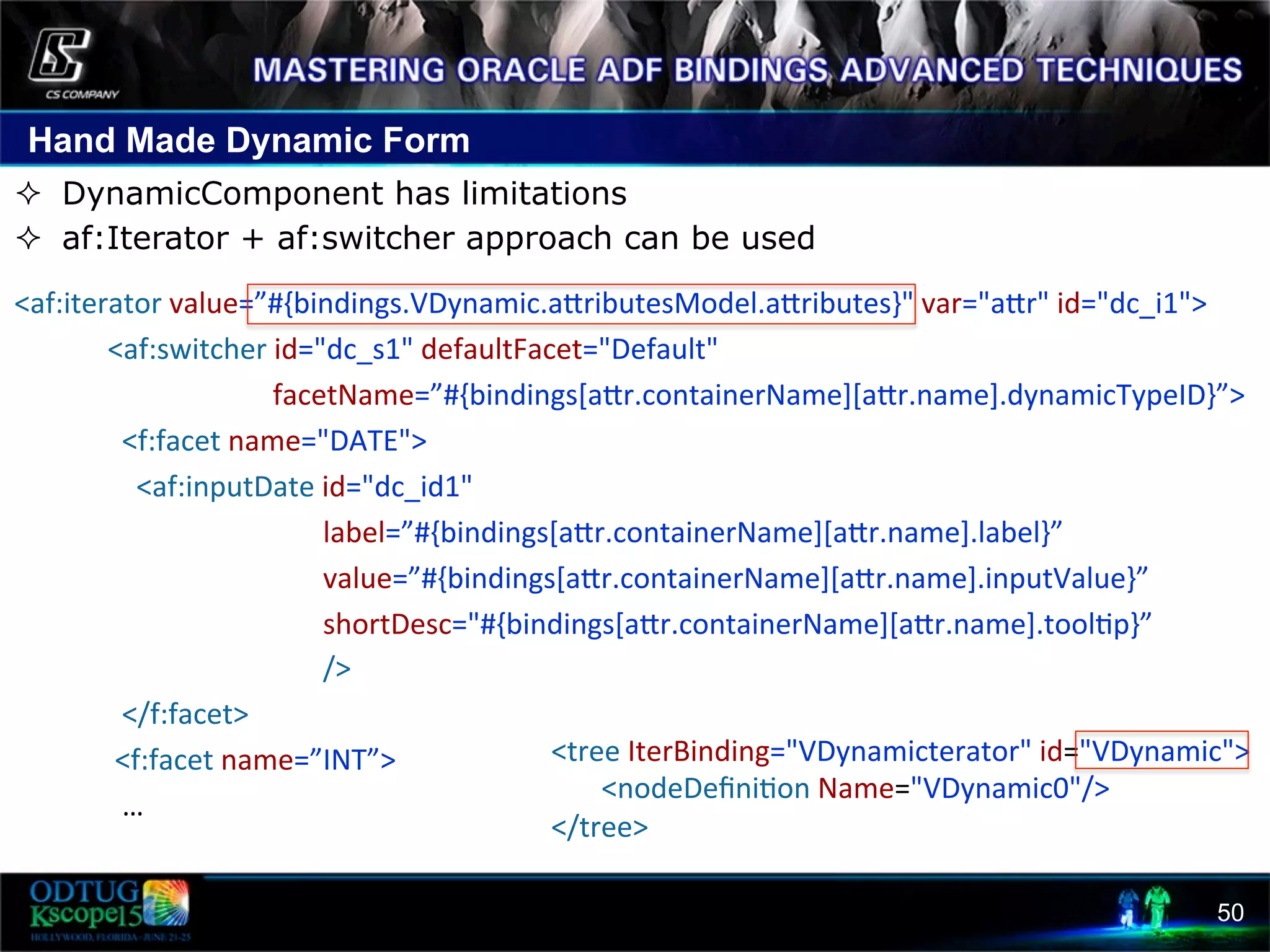 Hand Made Dynamic Form 50 ²  DynamicComponent has limitations ²  af:Iterator + af:switcher approach can be used      <af:iterator  value=”#{bindings.VDynamic.acributesModel.acributes}"  var="acr"  id="dc_i1">                              <af:switcher  id="dc_s1"  defaultFacet="Default"                                                                            facetName=”#{bindings[acr.containerName][acr.name].dynamicTypeID}”>                                  <f:facet  name="DATE">                                      <af:inputDate  id="dc_id1"                                                                                          label=”#{bindings[acr.containerName][acr.name].label}”                                                                                                                                                  value=”#{bindings[acr.containerName][acr.name].inputValue}”                                                                                                                          shortDesc="#{bindings[acr.containerName][acr.name].tool8p}”                                                                                          />                                  </f:facet>                                <f:facet  name=”INT”>                                  …    <tree  IterBinding="VDynamicterator"  id="VDynamic">                  <nodeDeﬁni8on  Name="VDynamic0"/>    </tree>     