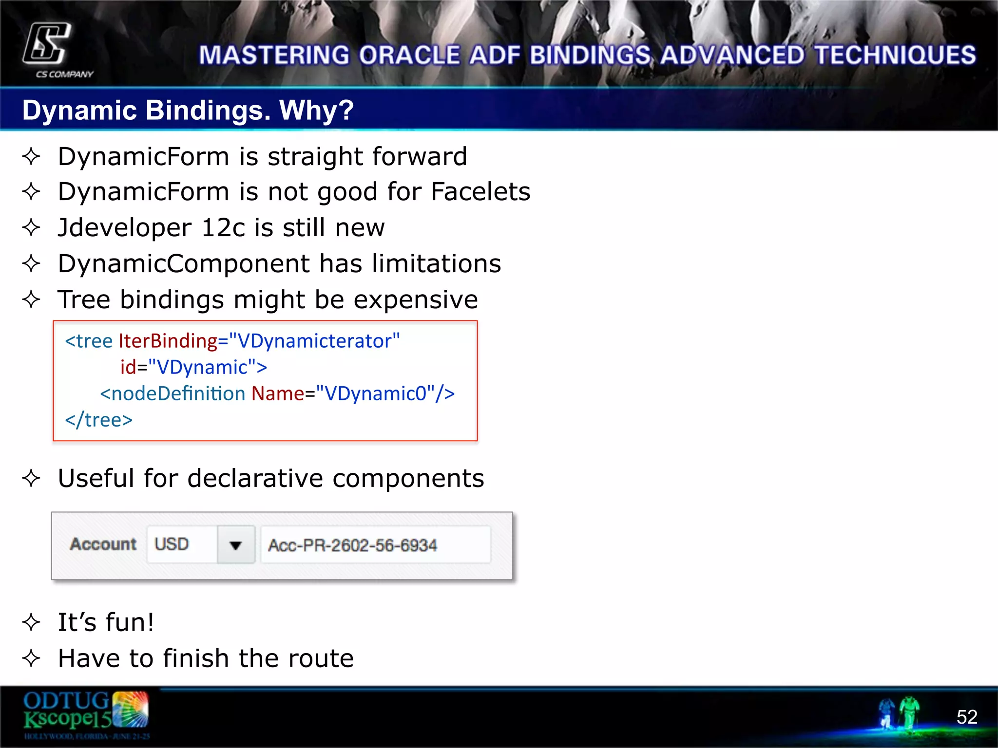 Dynamic Bindings. Why? 52 ²  DynamicForm is straight forward ²  DynamicForm is not good for Facelets ²  Jdeveloper 12c is still new ²  DynamicComponent has limitations ²  Tree bindings might be expensive ²  Useful for declarative components ²  It’s fun! ²  Have to finish the route  <tree  IterBinding="VDynamicterator"                            id="VDynamic">                  <nodeDeﬁni8on  Name="VDynamic0"/>    </tree>     