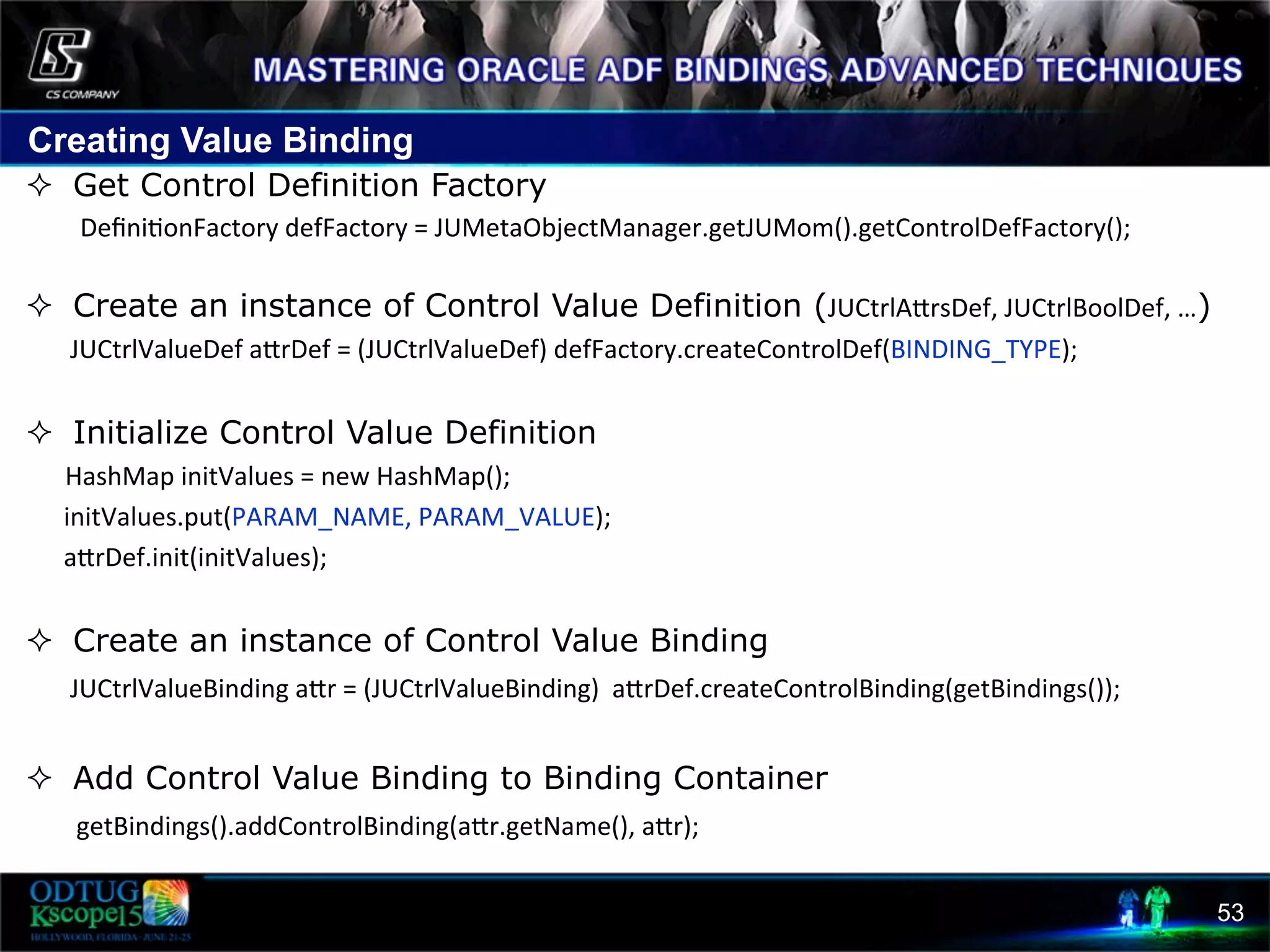 Creating Value Binding 53 ²  Get Control Definition Factory Deﬁni8onFactory  defFactory  =  JUMetaObjectManager.getJUMom().getControlDefFactory();   ²  Create an instance of Control Value Definition (JUCtrlAcrsDef,  JUCtrlBoolDef,  …)              JUCtrlValueDef  acrDef  =  (JUCtrlValueDef)  defFactory.createControlDef(BINDING_TYPE);     ²  Initialize Control Value Definition HashMap  initValues  =  new  HashMap();              initValues.put(PARAM_NAME,  PARAM_VALUE);              acrDef.init(initValues);     ²  Create an instance of Control Value Binding JUCtrlValueBinding  acr  =  (JUCtrlValueBinding)    acrDef.createControlBinding(getBindings());   ²  Add Control Value Binding to Binding Container  getBindings().addControlBinding(acr.getName(),  acr);   