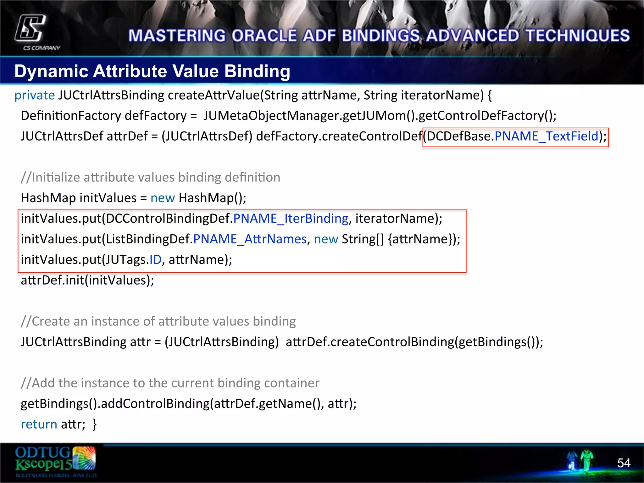 Dynamic Attribute Value Binding 54 private  JUCtrlAcrsBinding  createAcrValue(String  acrName,  String  iteratorName)  {      Deﬁni8onFactory  defFactory  =    JUMetaObjectManager.getJUMom().getControlDefFactory();      JUCtrlAcrsDef  acrDef  =  (JUCtrlAcrsDef)  defFactory.createControlDef(DCDefBase.PNAME_TextField);          //Ini8alize  acribute  values  binding  deﬁni8on      HashMap  initValues  =  new  HashMap();      initValues.put(DCControlBindingDef.PNAME_IterBinding,  iteratorName);      initValues.put(ListBindingDef.PNAME_AcrNames,  new  String[]  {acrName});      initValues.put(JUTags.ID,  acrName);      acrDef.init(initValues);                //Create  an  instance  of  acribute  values  binding      JUCtrlAcrsBinding  acr  =  (JUCtrlAcrsBinding)    acrDef.createControlBinding(getBindings());            //Add  the  instance  to  the  current  binding  container      getBindings().addControlBinding(acrDef.getName(),  acr);      return  acr;    }     
