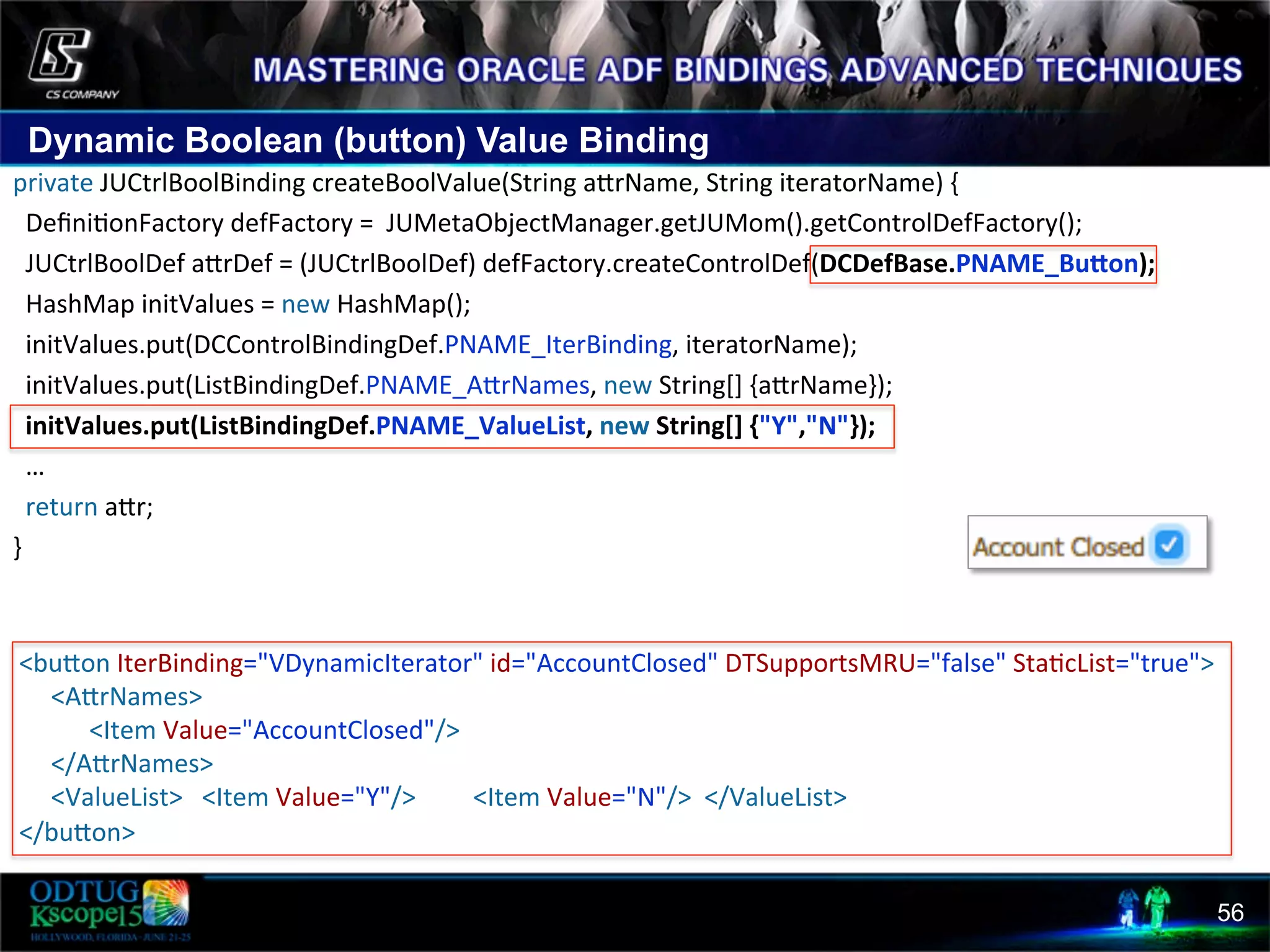 Dynamic Boolean (button) Value Binding 56 private  JUCtrlBoolBinding  createBoolValue(String  acrName,  String  iteratorName)  {      Deﬁni8onFactory  defFactory  =    JUMetaObjectManager.getJUMom().getControlDefFactory();      JUCtrlBoolDef  acrDef  =  (JUCtrlBoolDef)  defFactory.createControlDef(DCDefBase.PNAME_BuIon);        HashMap  initValues  =  new  HashMap();      initValues.put(DCControlBindingDef.PNAME_IterBinding,  iteratorName);      initValues.put(ListBindingDef.PNAME_AcrNames,  new  String[]  {acrName});      initValues.put(ListBindingDef.PNAME_ValueList,  new  String[]  {"Y","N"});      …      return  acr;   }        <bucon  IterBinding="VDynamicIterator"  id="AccountClosed"  DTSupportsMRU="false"  Sta8cList="true">              <AcrNames>                          <Item  Value="AccountClosed"/>              </AcrNames>              <ValueList>      <Item  Value="Y"/>                  <Item  Value="N"/>    </ValueList>    </bucon>   