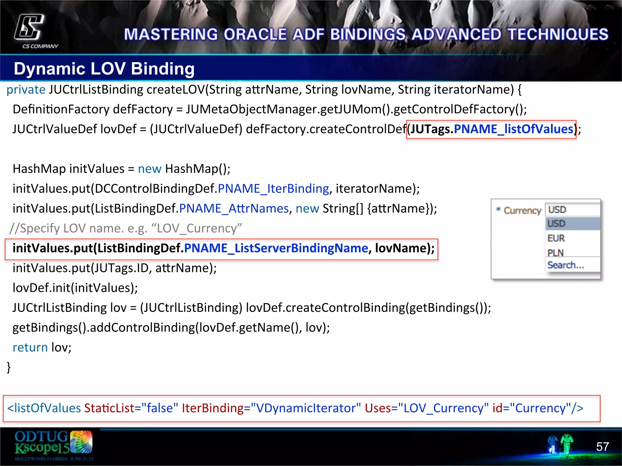 Dynamic LOV Binding 57 private  JUCtrlListBinding  createLOV(String  acrName,  String  lovName,  String  iteratorName)  {      Deﬁni8onFactory  defFactory  =  JUMetaObjectManager.getJUMom().getControlDefFactory();      JUCtrlValueDef  lovDef  =  (JUCtrlValueDef)  defFactory.createControlDef(JUTags.PNAME_listOfValues);          HashMap  initValues  =  new  HashMap();      initValues.put(DCControlBindingDef.PNAME_IterBinding,  iteratorName);      initValues.put(ListBindingDef.PNAME_AcrNames,  new  String[]  {acrName});    //Specify  LOV  name.  e.g.  “LOV_Currency”      initValues.put(ListBindingDef.PNAME_ListServerBindingName,  lovName);                      initValues.put(JUTags.ID,  acrName);      lovDef.init(initValues);        JUCtrlListBinding  lov  =  (JUCtrlListBinding)  lovDef.createControlBinding(getBindings());      getBindings().addControlBinding(lovDef.getName(),  lov);      return  lov;   }           <listOfValues  Sta8cList="false"  IterBinding="VDynamicIterator"  Uses="LOV_Currency"  id="Currency"/>   