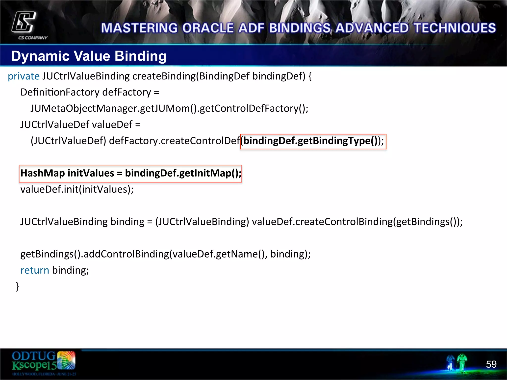 Dynamic Value Binding 59  private  JUCtrlValueBinding  createBinding(BindingDef  bindingDef)  {              Deﬁni8onFactory  defFactory  =                        JUMetaObjectManager.getJUMom().getControlDefFactory();              JUCtrlValueDef  valueDef  =                        (JUCtrlValueDef)  defFactory.createControlDef(bindingDef.getBindingType());                              HashMap  initValues  =  bindingDef.getInitMap();                          valueDef.init(initValues);                                JUCtrlValueBinding  binding  =  (JUCtrlValueBinding)  valueDef.createControlBinding(getBindings());                            getBindings().addControlBinding(valueDef.getName(),  binding);              return  binding;          }   