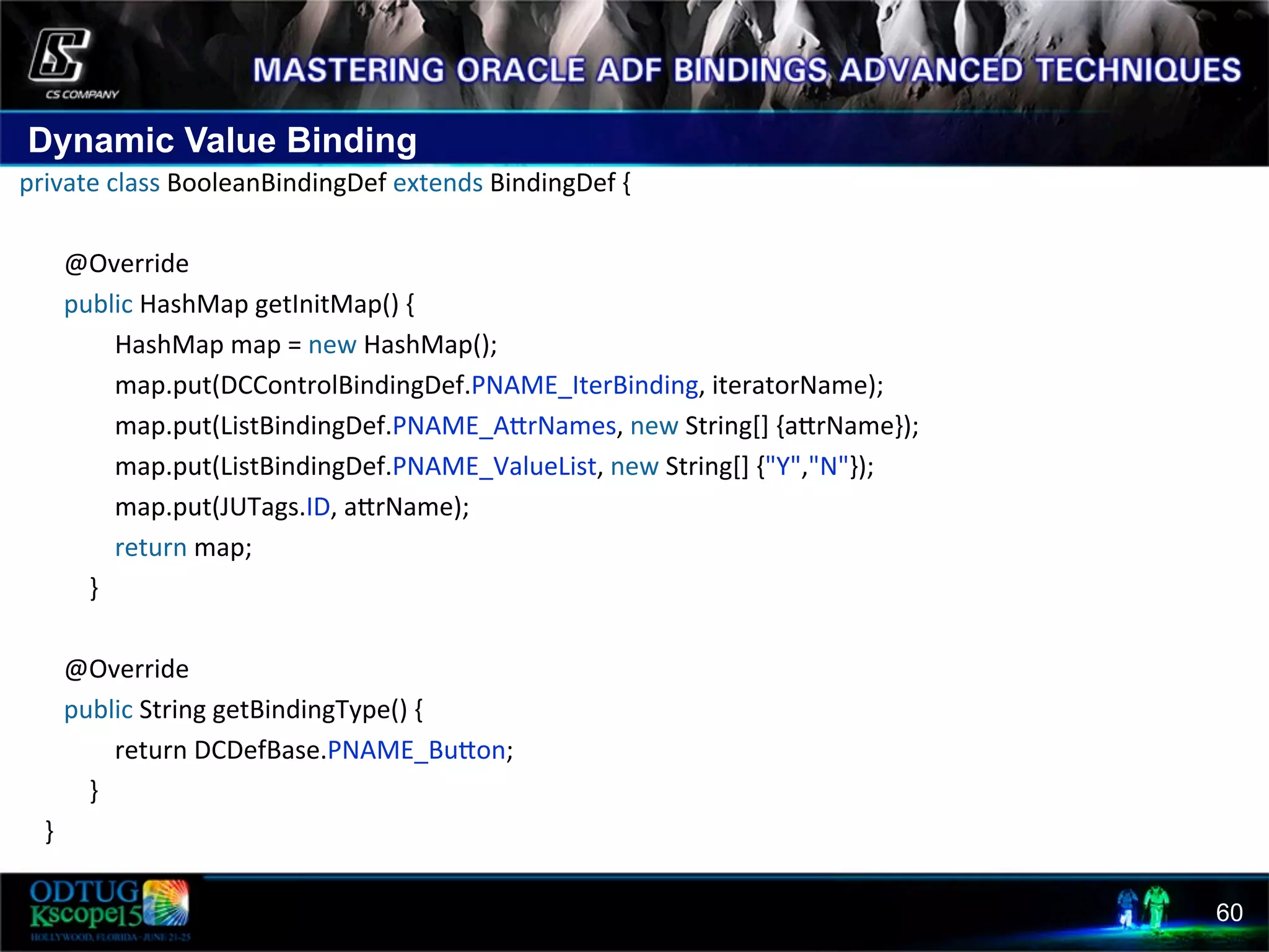 Dynamic Value Binding 60  private  class  BooleanBindingDef  extends  BindingDef  {                    @Override                  public  HashMap  getInitMap()  {                                  HashMap  map  =  new  HashMap();                                  map.put(DCControlBindingDef.PNAME_IterBinding,  iteratorName);                                  map.put(ListBindingDef.PNAME_AcrNames,  new  String[]  {acrName});                                  map.put(ListBindingDef.PNAME_ValueList,  new  String[]  {"Y","N"});                                  map.put(JUTags.ID,  acrName);                                  return  map;                                                  }                    @Override                  public  String  getBindingType()  {                                  return  DCDefBase.PNAME_Bucon;                          }            }   