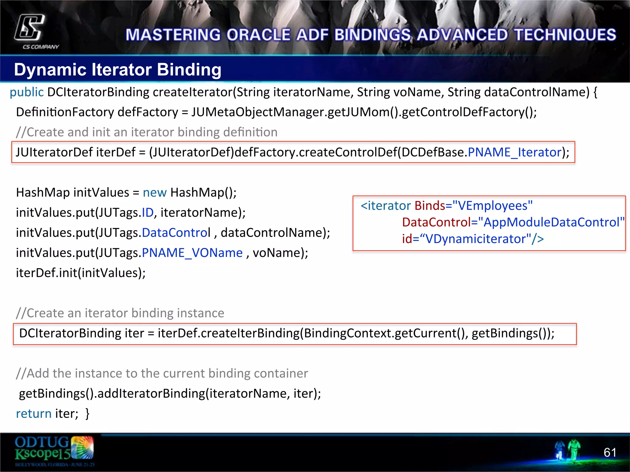 Dynamic Iterator Binding 61  public  DCIteratorBinding  createIterator(String  iteratorName,  String  voName,  String  dataControlName)  {                        Deﬁni8onFactory  defFactory  =  JUMetaObjectManager.getJUMom().getControlDefFactory();        //Create  and  init  an  iterator  binding  deﬁni8on            JUIteratorDef  iterDef  =  (JUIteratorDef)defFactory.createControlDef(DCDefBase.PNAME_Iterator);                                HashMap  initValues  =  new  HashMap();            initValues.put(JUTags.ID,  iteratorName);        initValues.put(JUTags.DataControl  ,  dataControlName);            initValues.put(JUTags.PNAME_VOName  ,  voName);            iterDef.init(initValues);                          //Create  an  iterator  binding  instance              DCIteratorBinding  iter  =  iterDef.createIterBinding(BindingContext.getCurrent(),  getBindings());                                          //Add  the  instance  to  the  current  binding  container              getBindings().addIteratorBinding(iteratorName,  iter);            return  iter;    }      <iterator  Binds="VEmployees"                                DataControl="AppModuleDataControl"                                id=“VDynamiciterator"/>   